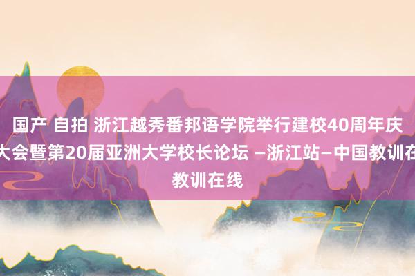 国产 自拍 浙江越秀番邦语学院举行建校40周年庆祝大会暨第20届亚洲大学校长论坛 —浙江站—中国教训在线