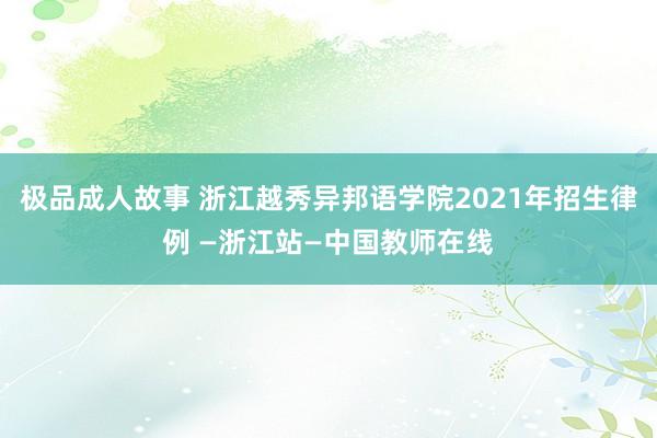 极品成人故事 浙江越秀异邦语学院2021年招生律例 —浙江站—中国教师在线