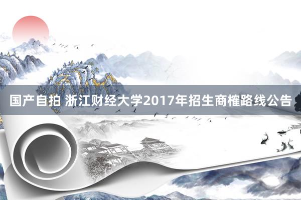 国产自拍 浙江财经大学2017年招生商榷路线公告