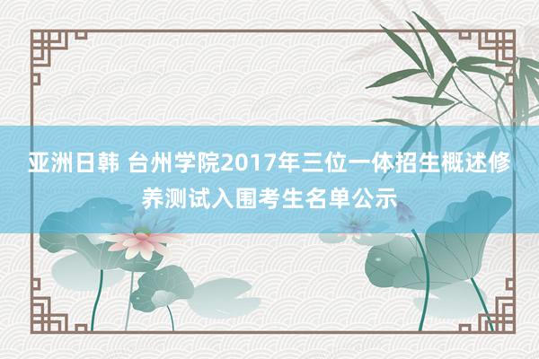 亚洲日韩 台州学院2017年三位一体招生概述修养测试入围考生名单公示