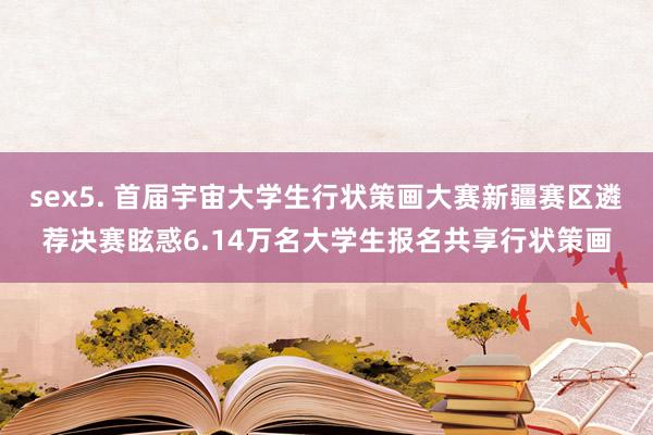 sex5. 首届宇宙大学生行状策画大赛新疆赛区遴荐决赛眩惑6.14万名大学生报名共享行状策画