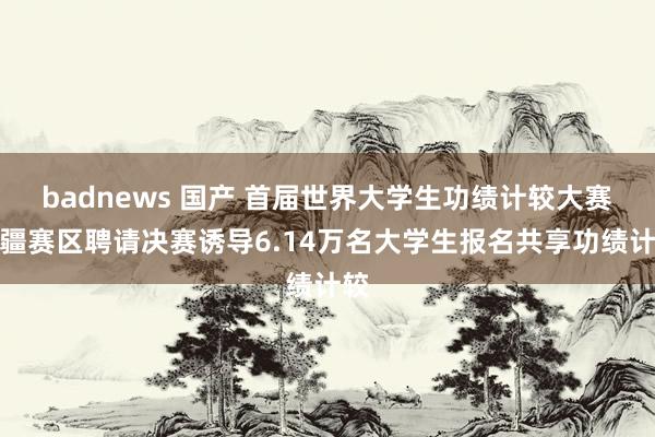 badnews 国产 首届世界大学生功绩计较大赛新疆赛区聘请决赛诱导6.14万名大学生报名共享功绩计较