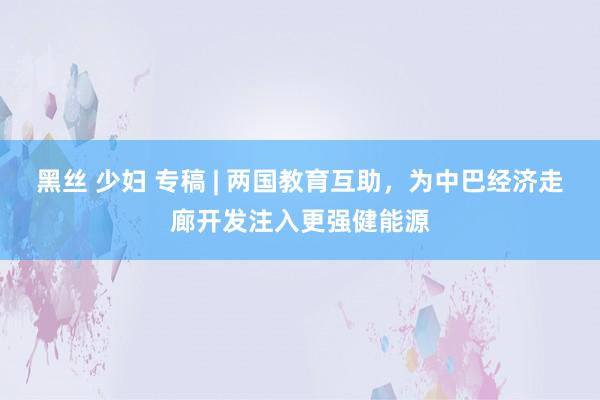 黑丝 少妇 专稿 | 两国教育互助，为中巴经济走廊开发注入更强健能源