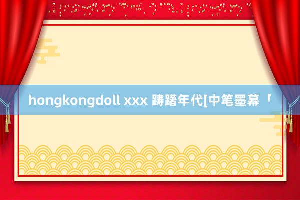 hongkongdoll xxx 踌躇年代[中笔墨幕「