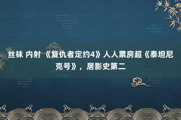 丝袜 内射 《复仇者定约4》人人票房超《泰坦尼克号》，居影史第二