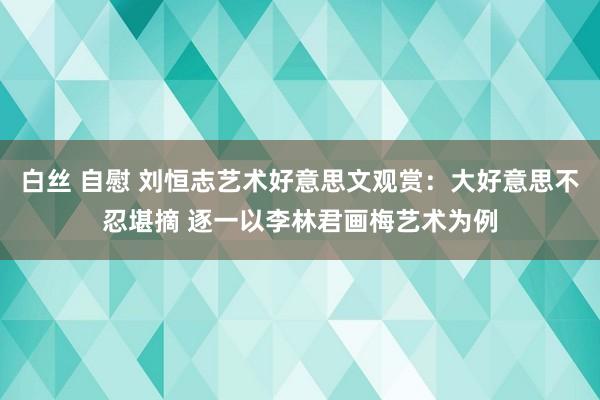 白丝 自慰 刘恒志艺术好意思文观赏：大好意思不忍堪摘 逐一以李林君画梅艺术为例