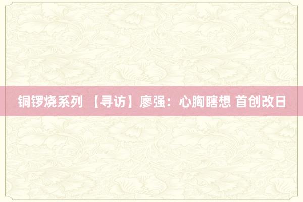 铜锣烧系列 【寻访】廖强：心胸瞎想 首创改日