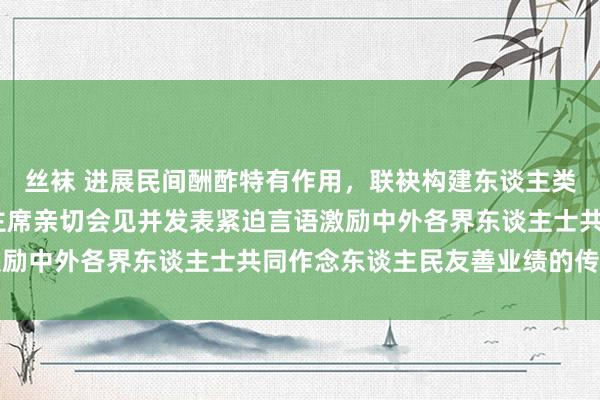 丝袜 进展民间酬酢特有作用，联袂构建东谈主类气运共同体——习近平主席亲切会见并发表紧迫言语激励中外各界东谈主士共同作念东谈主民友善业绩的传承者