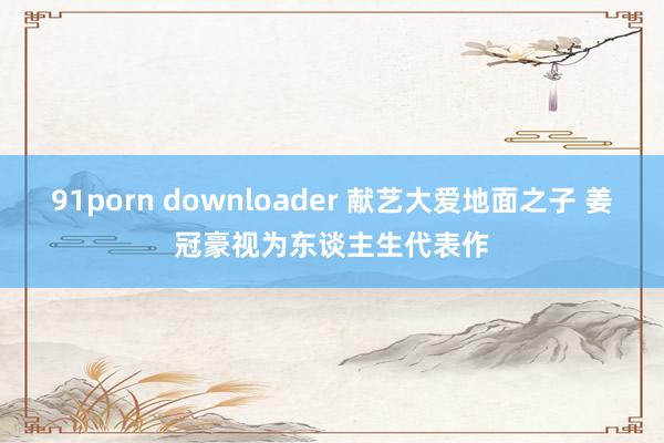 91porn downloader 献艺大爱地面之子 姜冠豪视为东谈主生代表作