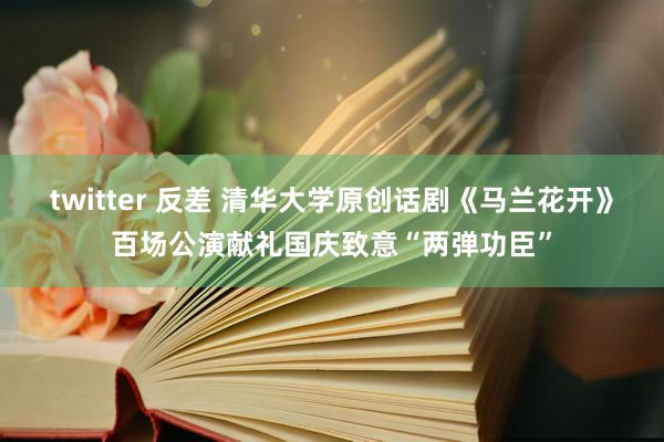 twitter 反差 清华大学原创话剧《马兰花开》百场公演献礼国庆致意“两弹功臣”