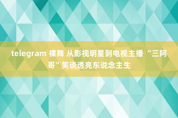 telegram 裸舞 从影视明星到电视主播 “三阿哥”笑谈透亮东说念主生