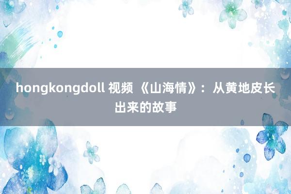 hongkongdoll 视频 《山海情》：从黄地皮长出来的故事