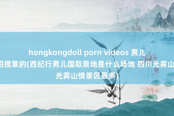 hongkongdoll porn videos 男儿国在那处拍招揽景的(西纪行男儿国取景地是什么场地 四川光雾山情景区最多)