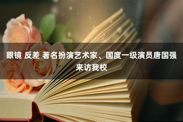 眼镜 反差 著名扮演艺术家、国度一级演员唐国强来访我校