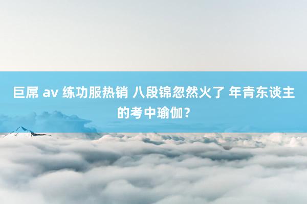 巨屌 av 练功服热销 八段锦忽然火了 年青东谈主的考中瑜伽？