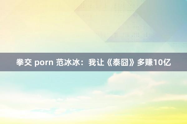 拳交 porn 范冰冰：我让《泰囧》多赚10亿