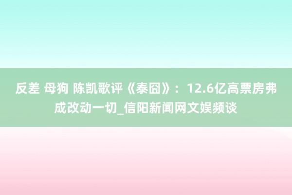 反差 母狗 陈凯歌评《泰囧》：12.6亿高票房弗成改动一切_信阳新闻网文娱频谈