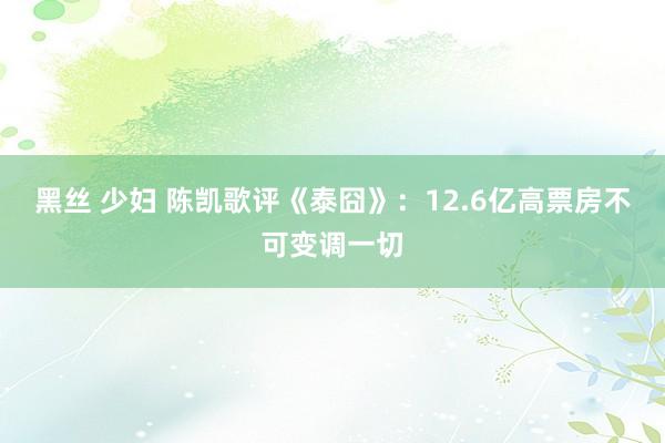 黑丝 少妇 陈凯歌评《泰囧》：12.6亿高票房不可变调一切