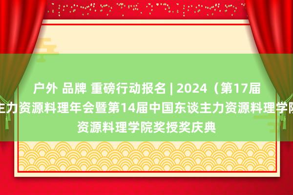 户外 品牌 重磅行动报名 | 2024（第17届）中国东谈主力资源料理年会暨第14届中国东谈主力资源料理学院奖授奖庆典