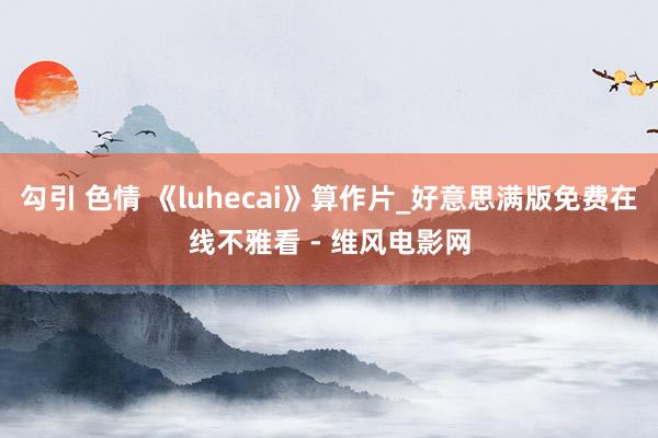 勾引 色情 《luhecai》算作片_好意思满版免费在线不雅看 - 维风电影网