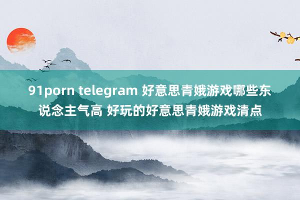 91porn telegram 好意思青娥游戏哪些东说念主气高 好玩的好意思青娥游戏清点