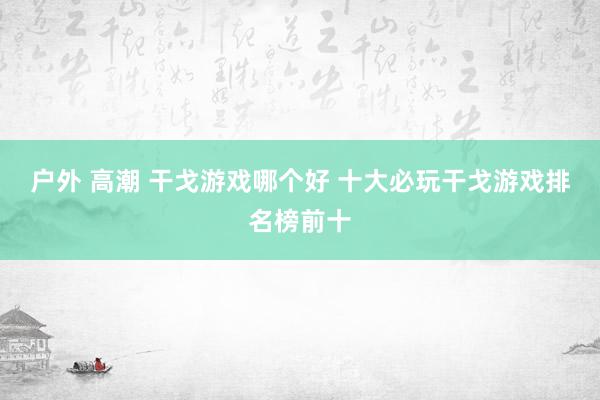 户外 高潮 干戈游戏哪个好 十大必玩干戈游戏排名榜前十