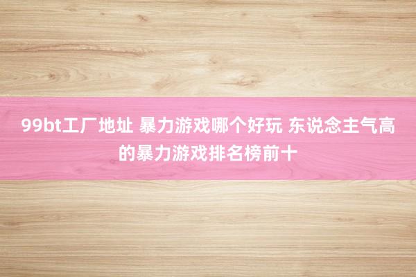 99bt工厂地址 暴力游戏哪个好玩 东说念主气高的暴力游戏排名榜前十