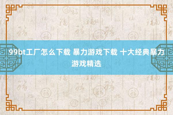 99bt工厂怎么下载 暴力游戏下载 十大经典暴力游戏精选