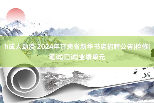 h成人动漫 2024年甘肃省新华书店招聘公告|检修|笔试|口试|业绩单元