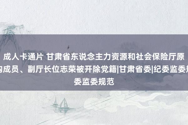 成人卡通片 甘肃省东说念主力资源和社会保险厅原党构成员、副厅长位志荣被开除党籍|甘肃省委|纪委监委规范