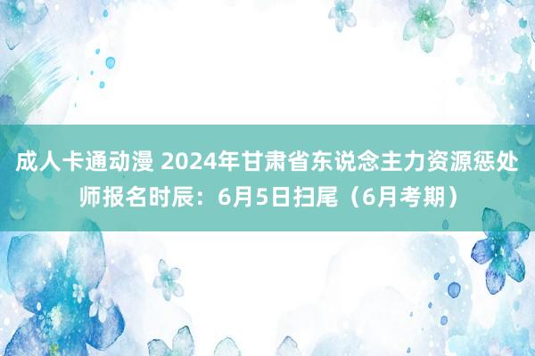 成人卡通动漫 2024年甘肃省东说念主力资源惩处师报名时辰：6月5日扫尾（6月考期）