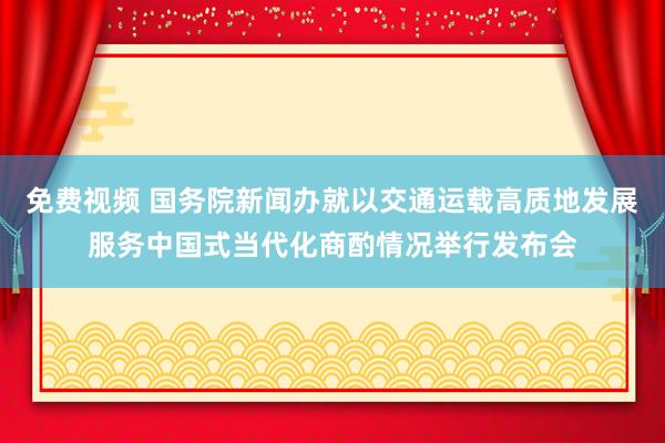 免费视频 国务院新闻办就以交通运载高质地发展服务中国式当代化商酌情况举行发布会