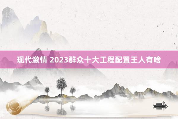 现代激情 2023群众十大工程配置王人有啥