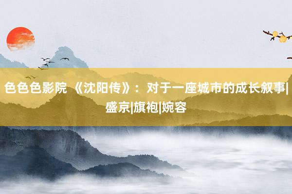 色色色影院 《沈阳传》：对于一座城市的成长叙事|盛京|旗袍|婉容