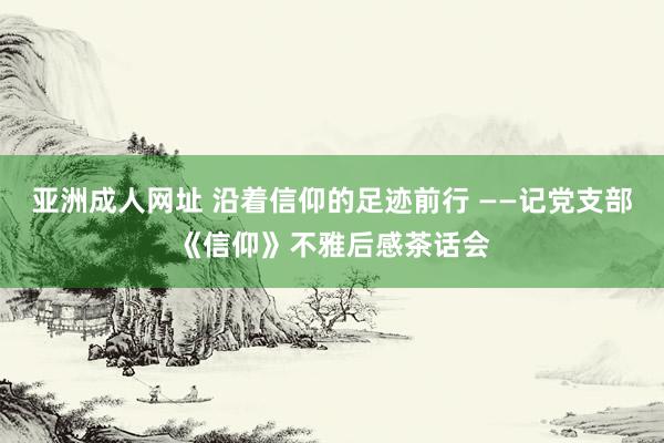 亚洲成人网址 沿着信仰的足迹前行 ——记党支部《信仰》不雅后感茶话会