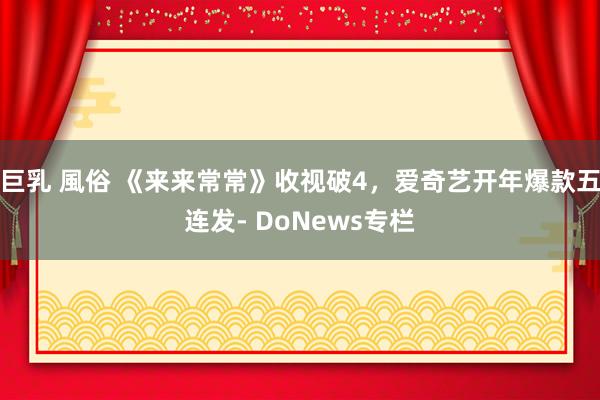 巨乳 風俗 《来来常常》收视破4，爱奇艺开年爆款五连发- DoNews专栏