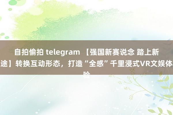 自拍偷拍 telegram 【强国新赛说念 踏上新征途】转换互动形态，打造“全感”千里浸式VR文娱体验