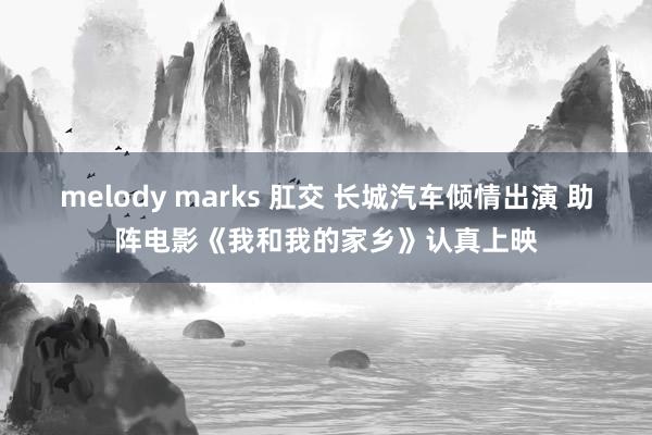 melody marks 肛交 长城汽车倾情出演 助阵电影《我和我的家乡》认真上映