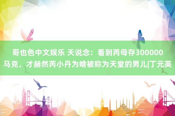 哥也色中文娱乐 天说念：看到芮母存300000马克，才赫然芮小丹为啥被称为天堂的男儿|丁元英