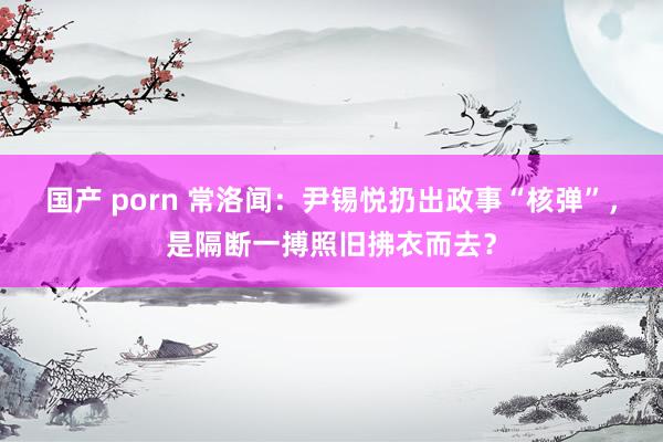 国产 porn 常洛闻：尹锡悦扔出政事“核弹”，是隔断一搏照旧拂衣而去？